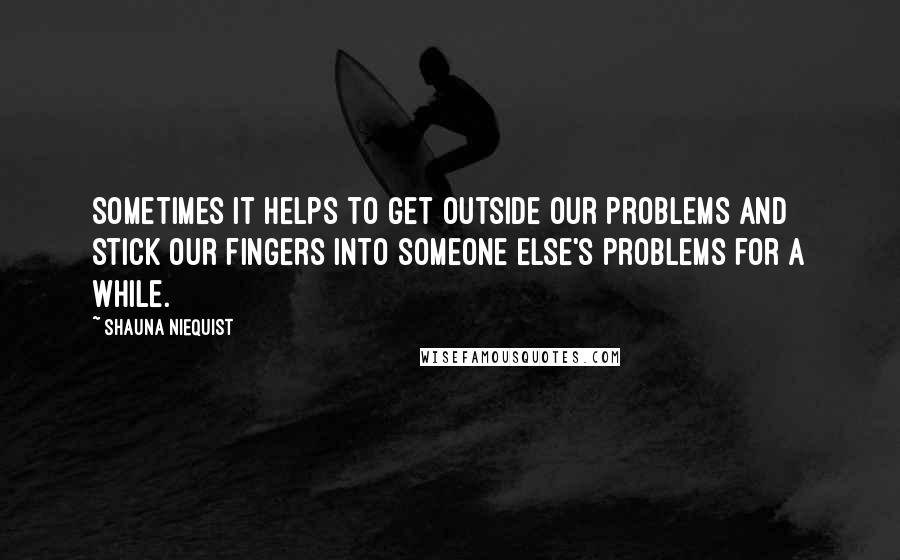 Shauna Niequist quotes: Sometimes it helps to get outside our problems and stick our fingers into someone else's problems for a while.