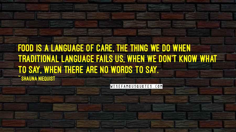 Shauna Niequist quotes: Food is a language of care, the thing we do when traditional language fails us, when we don't know what to say, when there are no words to say.