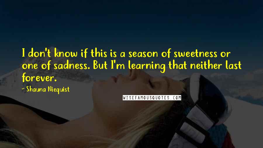 Shauna Niequist quotes: I don't know if this is a season of sweetness or one of sadness. But I'm learning that neither last forever.