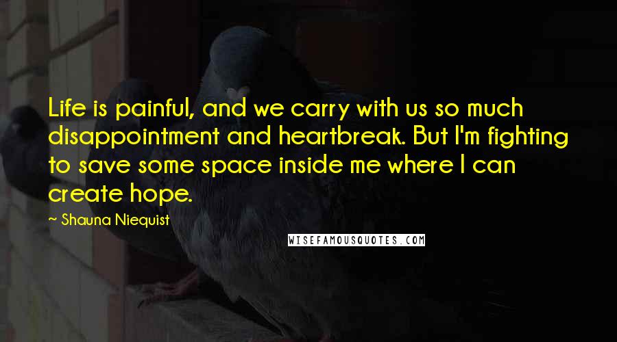 Shauna Niequist quotes: Life is painful, and we carry with us so much disappointment and heartbreak. But I'm fighting to save some space inside me where I can create hope.