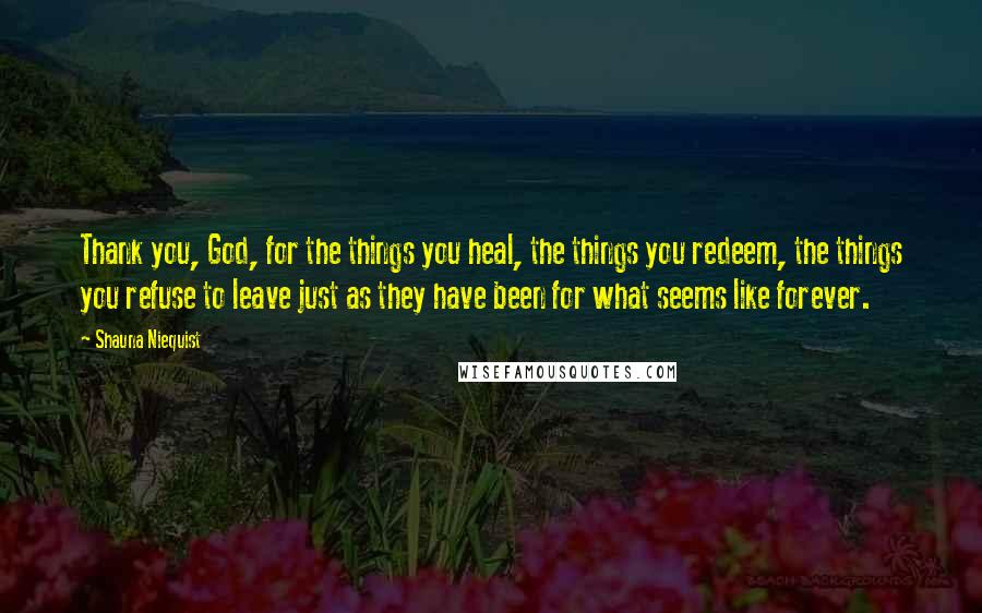 Shauna Niequist quotes: Thank you, God, for the things you heal, the things you redeem, the things you refuse to leave just as they have been for what seems like forever.