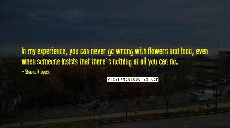 Shauna Niequist quotes: In my experience, you can never go wrong with flowers and food, even when someone insists that there's nothing at all you can do.