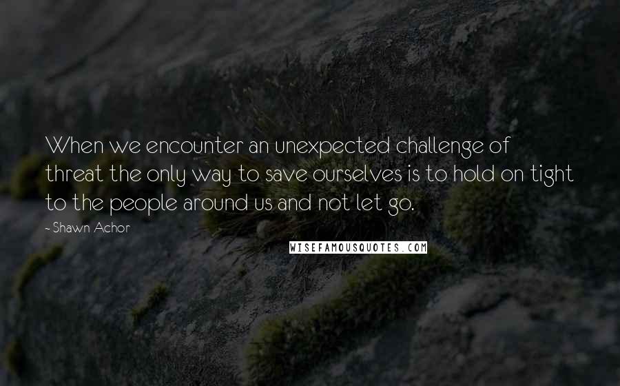 Shawn Achor quotes: When we encounter an unexpected challenge of threat the only way to save ourselves is to hold on tight to the people around us and not let go. Shawn Achor quotes: When we encounter an unexpected challenge of threat the only way to save ourselves is to hold on tight to the people around us and not let go.