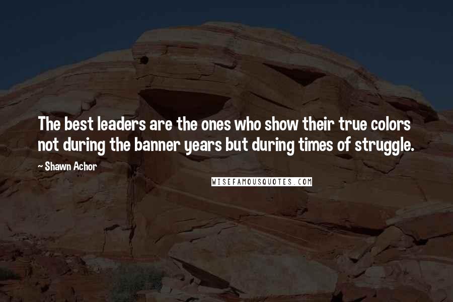 Shawn Achor quotes: The best leaders are the ones who show their true colors not during the banner years but during times of struggle.