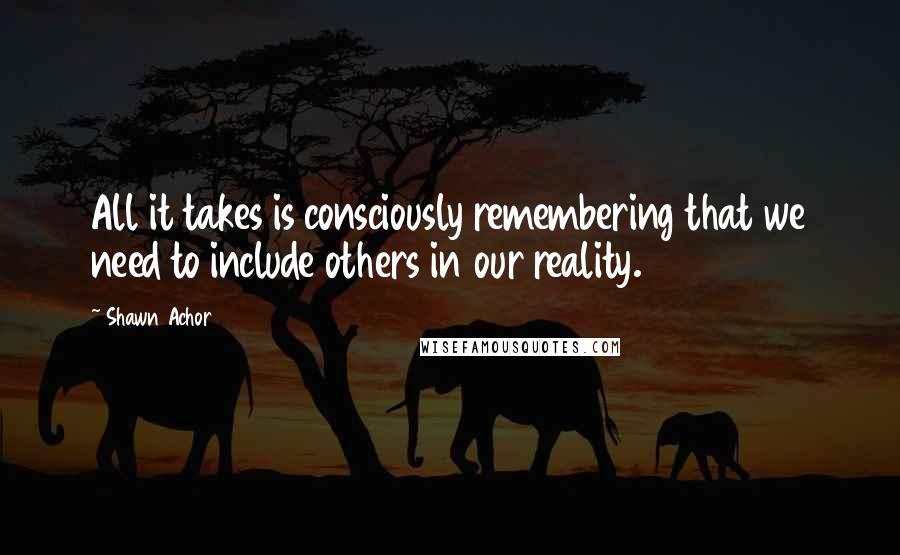 Shawn Achor quotes: All it takes is consciously remembering that we need to include others in our reality.