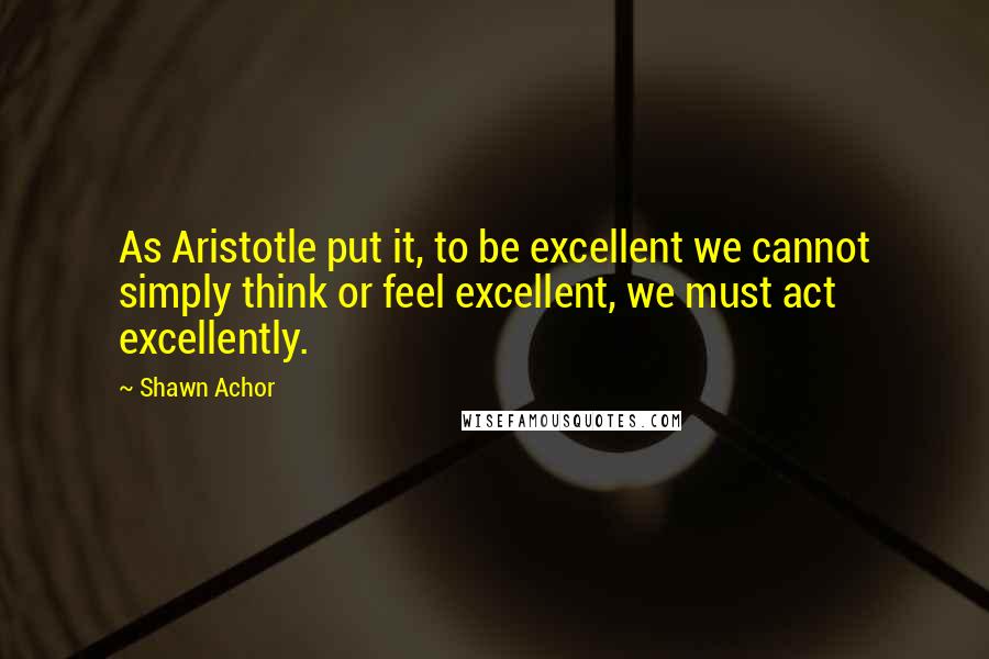 Shawn Achor quotes: As Aristotle put it, to be excellent we cannot simply think or feel excellent, we must act excellently.