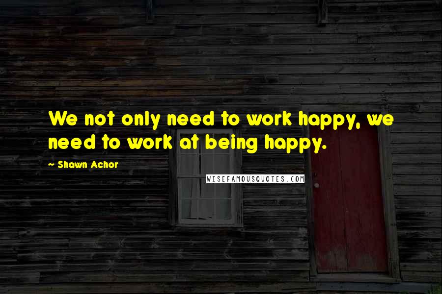 Shawn Achor quotes: We not only need to work happy, we need to work at being happy.