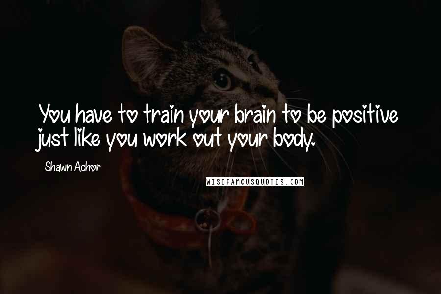 Shawn Achor quotes: You have to train your brain to be positive just like you work out your body.