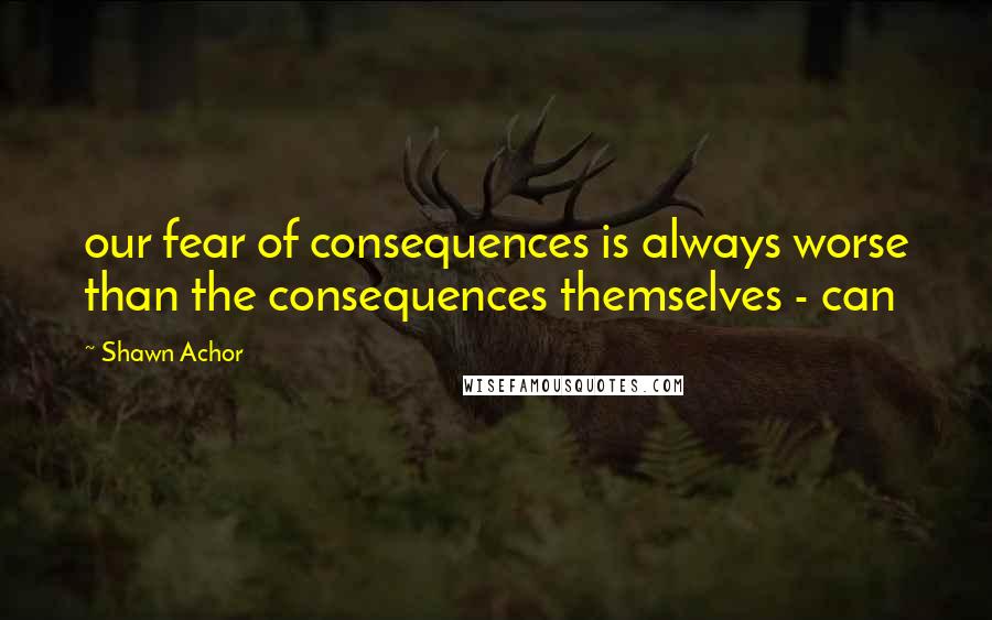 Shawn Achor quotes: our fear of consequences is always worse than the consequences themselves - can