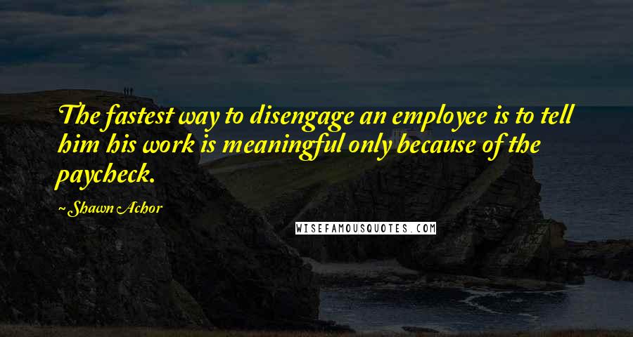 Shawn Achor quotes: The fastest way to disengage an employee is to tell him his work is meaningful only because of the paycheck.