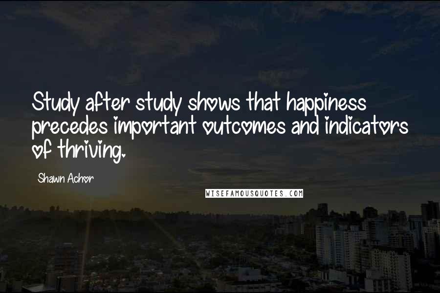 Shawn Achor quotes: Study after study shows that happiness precedes important outcomes and indicators of thriving.