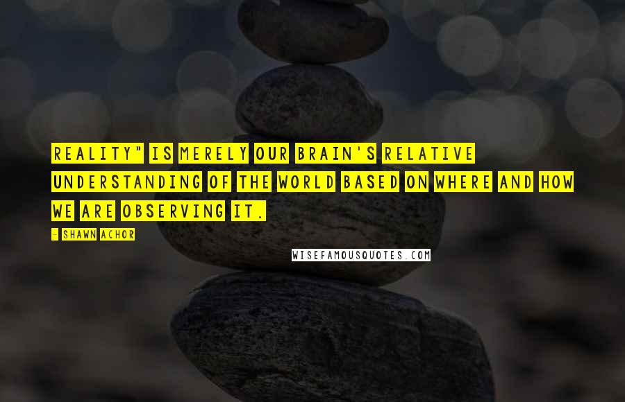 Shawn Achor quotes: reality" is merely our brain's relative understanding of the world based on where and how we are observing it.