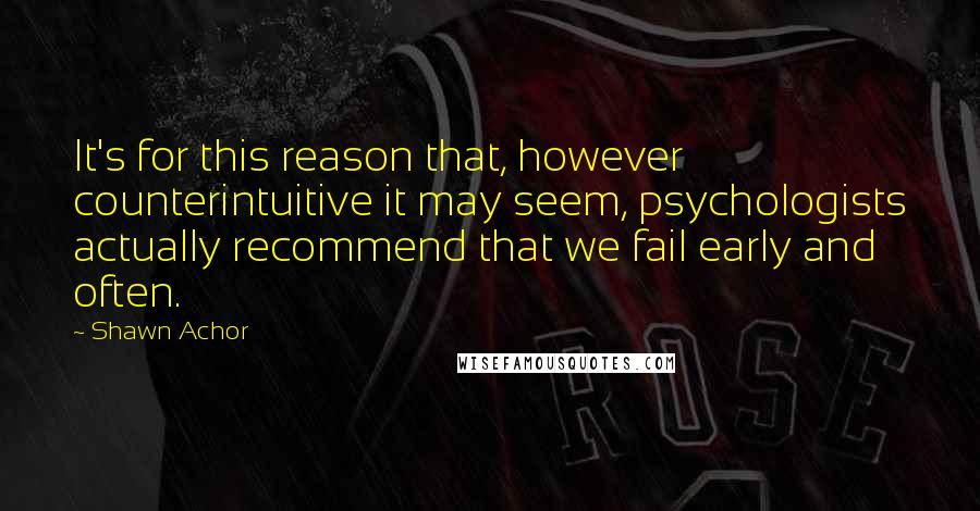 Shawn Achor quotes: It's for this reason that, however counterintuitive it may seem, psychologists actually recommend that we fail early and often.