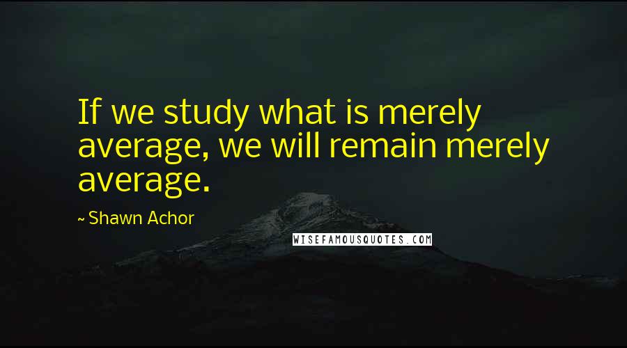 Shawn Achor quotes: If we study what is merely average, we will remain merely average.