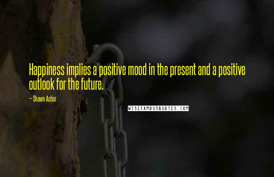 Shawn Achor quotes: Happiness implies a positive mood in the present and a positive outlook for the future.