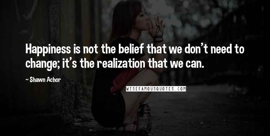 Shawn Achor quotes: Happiness is not the belief that we don't need to change; it's the realization that we can.