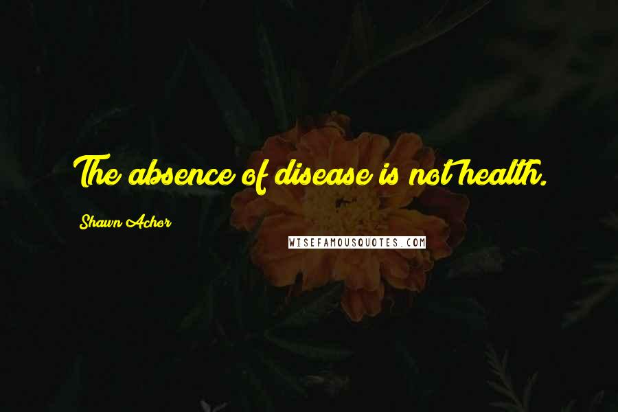 Shawn Achor quotes: The absence of disease is not health.