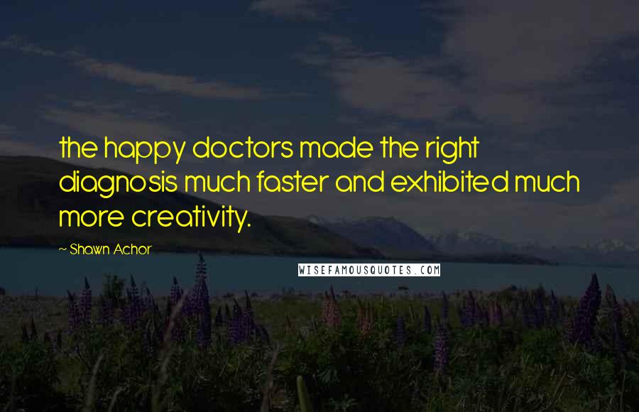 Shawn Achor quotes: the happy doctors made the right diagnosis much faster and exhibited much more creativity.