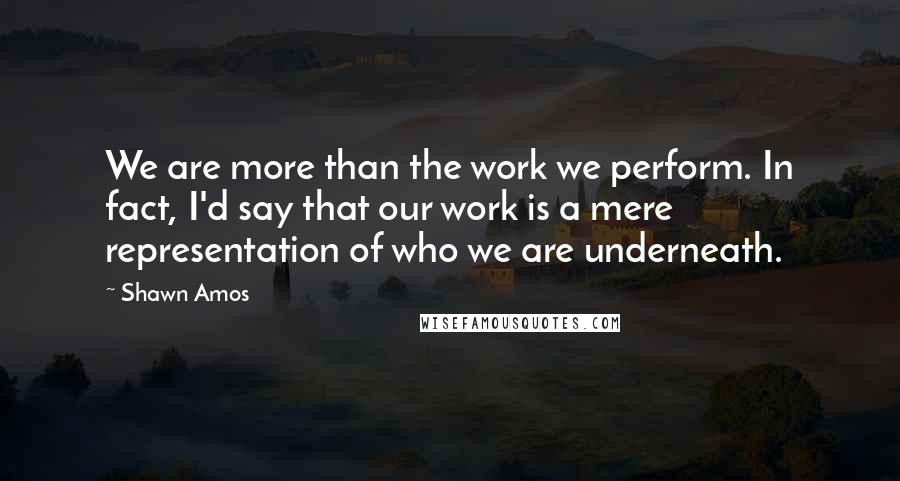 Shawn Amos quotes: We are more than the work we perform. In fact, I'd say that our work is a mere representation of who we are underneath.