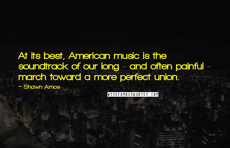 Shawn Amos quotes: At its best, American music is the soundtrack of our long - and often painful - march toward a more perfect union.