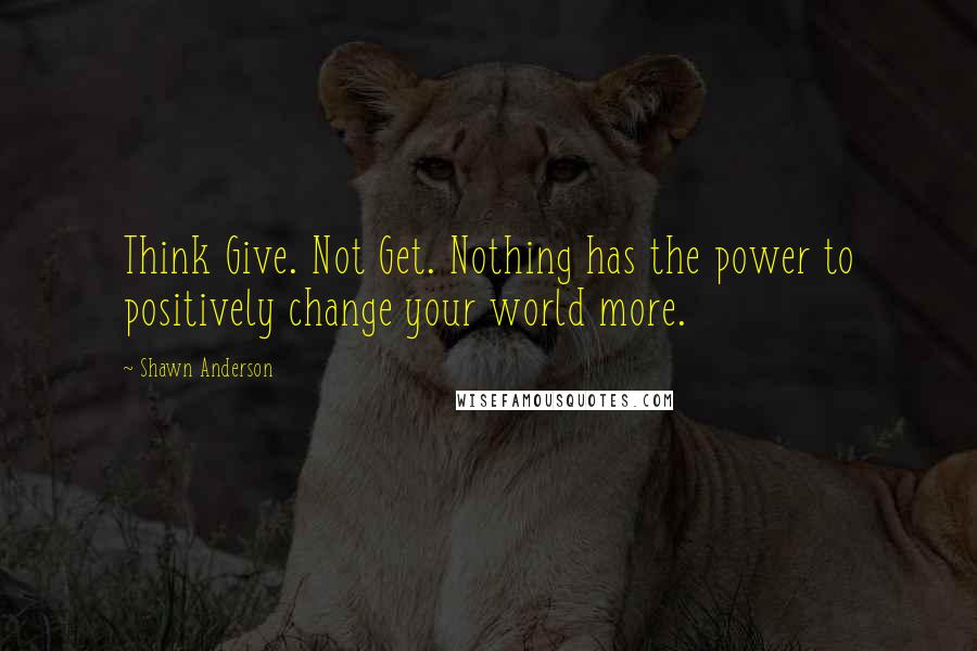 Shawn Anderson quotes: Think Give. Not Get. Nothing has the power to positively change your world more.