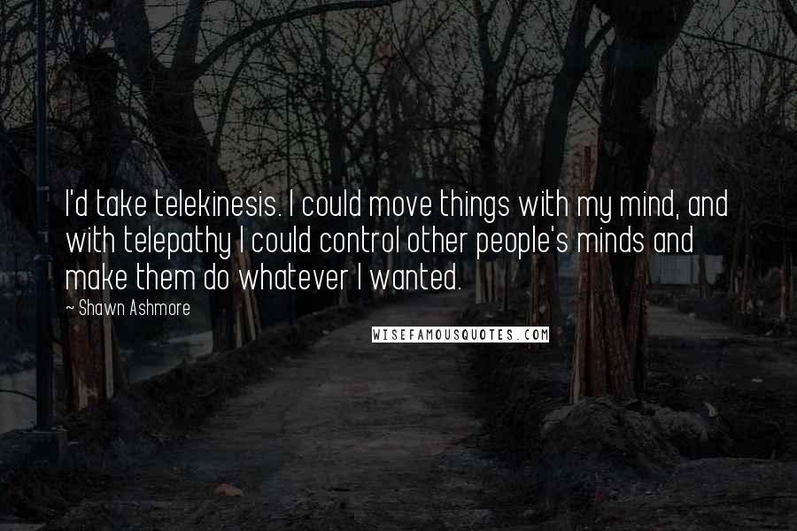 Shawn Ashmore quotes: I'd take telekinesis. I could move things with my mind, and with telepathy I could control other people's minds and make them do whatever I wanted.