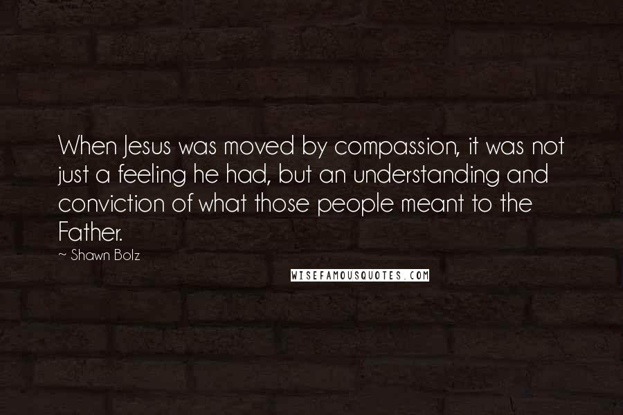 Shawn Bolz quotes: When Jesus was moved by compassion, it was not just a feeling he had, but an understanding and conviction of what those people meant to the Father.