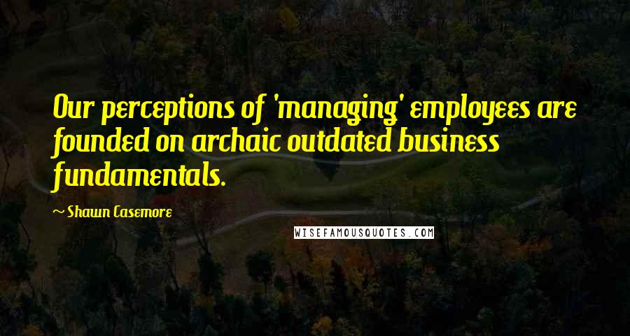 Shawn Casemore quotes: Our perceptions of 'managing' employees are founded on archaic outdated business fundamentals.