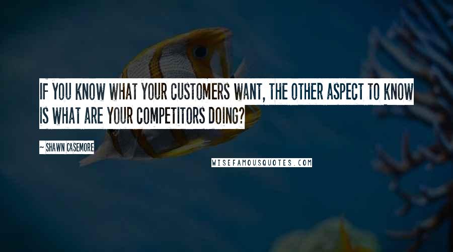 Shawn Casemore quotes: If you know what your customers want, the other aspect to know is what are your competitors doing?