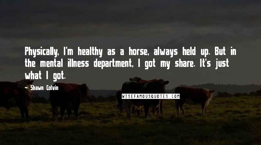 Shawn Colvin quotes: Physically, I'm healthy as a horse, always held up. But in the mental illness department, I got my share. It's just what I got. Shawn Colvin quotes: Physically, I'm healthy as a horse, always held up. But in the mental illness department, I got my share. It's just what I got.