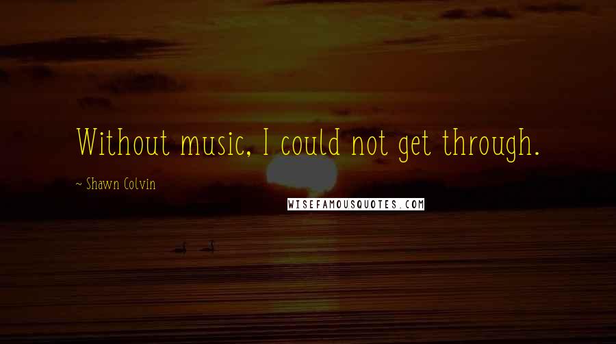 Shawn Colvin quotes: Without music, I could not get through.