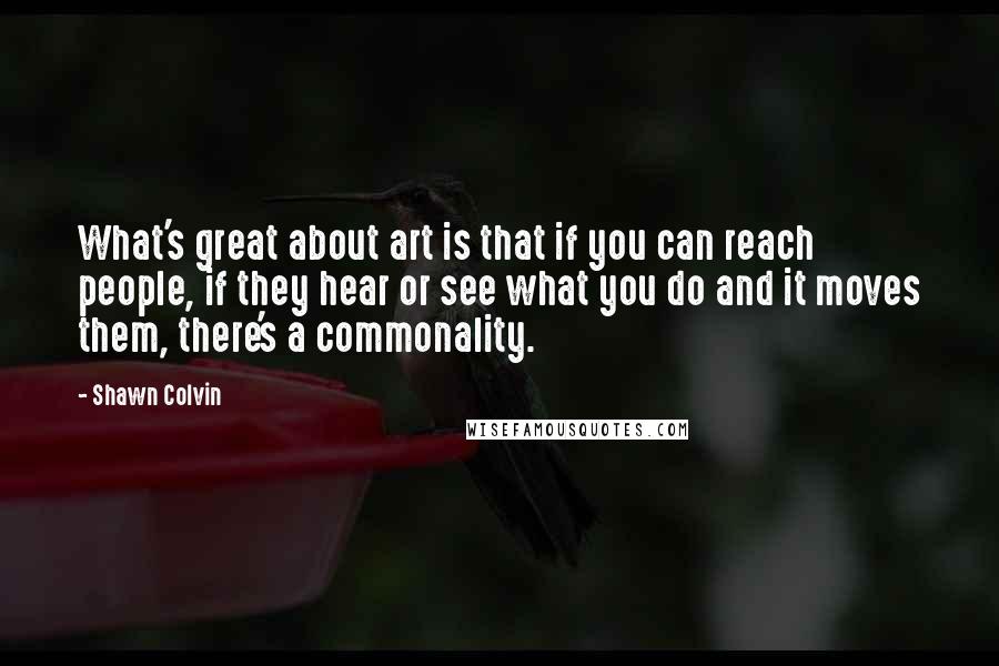 Shawn Colvin quotes: What's great about art is that if you can reach people, if they hear or see what you do and it moves them, there's a commonality.