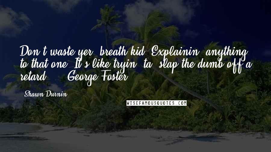 Shawn Durnin quotes: Don't waste yer' breath kid. Explainin' anything to that one? It's like tryin' ta' slap the dumb off a retard ... -George Foster