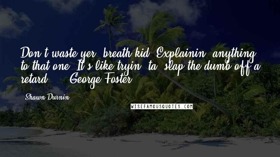 Shawn Durnin quotes: Don't waste yer' breath kid. Explainin' anything to that one? It's like tryin' ta' slap the dumb off a retard ... -George Foster Shawn Durnin quotes: Don't waste yer' breath kid. Explainin' anything to that one? It's like tryin' ta' slap the dumb off a retard ... -George Foster