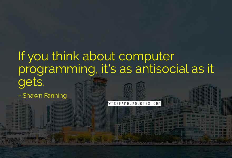 Shawn Fanning quotes: If you think about computer programming, it's as antisocial as it gets.