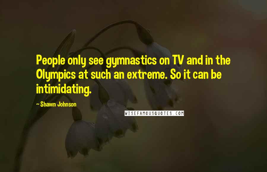 Shawn Johnson quotes: People only see gymnastics on TV and in the Olympics at such an extreme. So it can be intimidating.