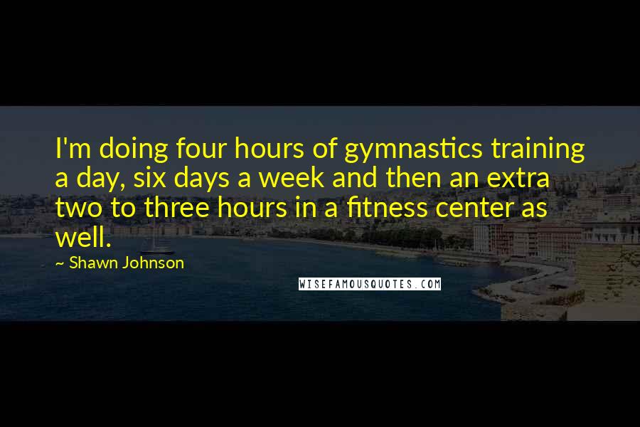 Shawn Johnson quotes: I'm doing four hours of gymnastics training a day, six days a week and then an extra two to three hours in a fitness center as well.