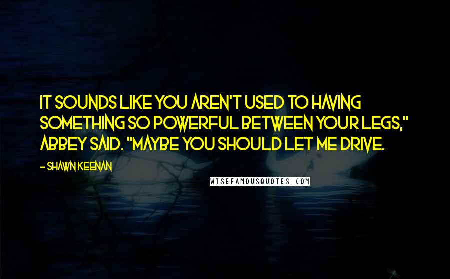 Shawn Keenan quotes: It sounds like you aren't used to having something so powerful between your legs," Abbey said. "Maybe you should let me drive.