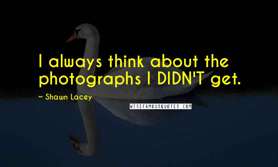 Shawn Lacey quotes: I always think about the photographs I DIDN'T get.