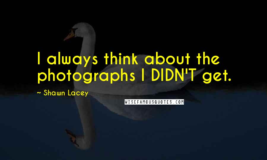 Shawn Lacey quotes: I always think about the photographs I DIDN'T get. Shawn Lacey quotes: I always think about the photographs I DIDN'T get.