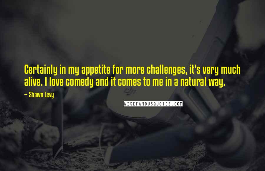 Shawn Levy quotes: Certainly in my appetite for more challenges, it's very much alive. I love comedy and it comes to me in a natural way.