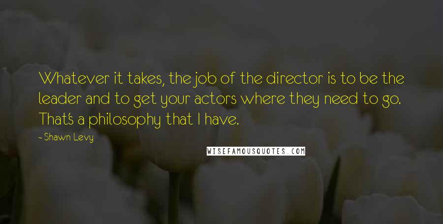 Shawn Levy quotes: Whatever it takes, the job of the director is to be the leader and to get your actors where they need to go. That's a philosophy that I have.