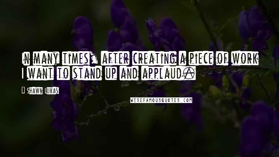 Shawn Lukas quotes: In many times, after creating a piece of work I want to stand up and applaud.