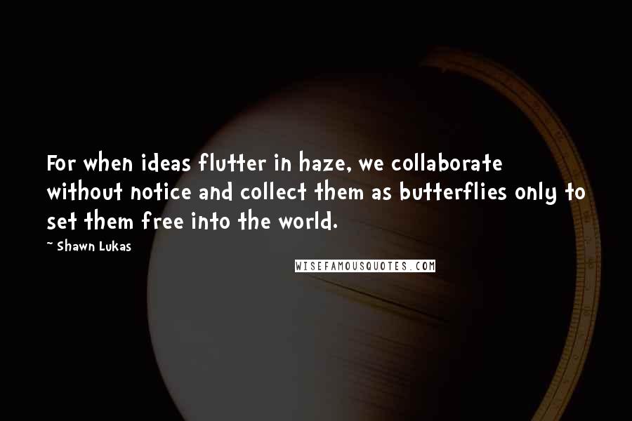 Shawn Lukas quotes: For when ideas flutter in haze, we collaborate without notice and collect them as butterflies only to set them free into the world.