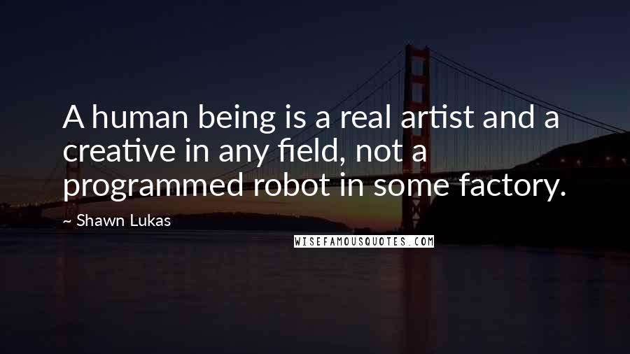 Shawn Lukas quotes: A human being is a real artist and a creative in any field, not a programmed robot in some factory.