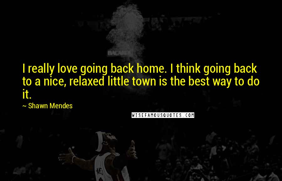 Shawn Mendes quotes: I really love going back home. I think going back to a nice, relaxed little town is the best way to do it.