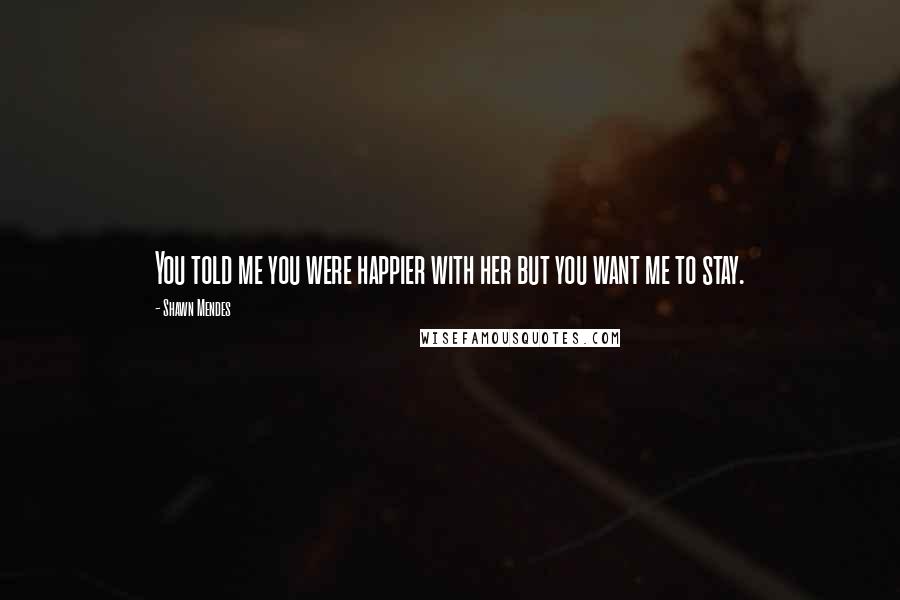 Shawn Mendes quotes: You told me you were happier with her but you want me to stay.
