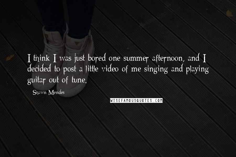 Shawn Mendes quotes: I think I was just bored one summer afternoon, and I decided to post a little video of me singing and playing guitar out of tune.