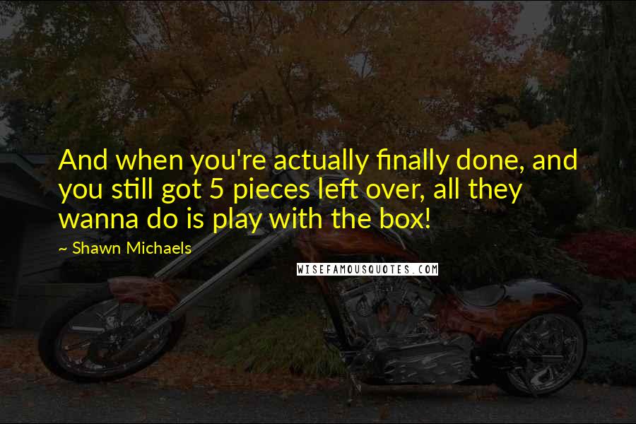 Shawn Michaels quotes: And when you're actually finally done, and you still got 5 pieces left over, all they wanna do is play with the box!