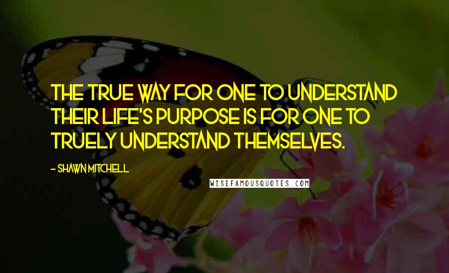 Shawn Mitchell quotes: The true way for one to understand their life's purpose is for one to truely understand themselves.